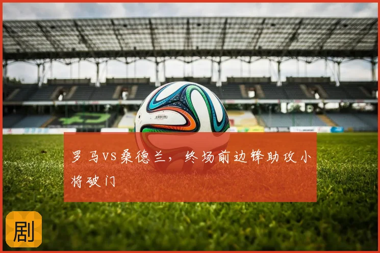 罗马vs桑德兰，终场前边锋助攻小将破门